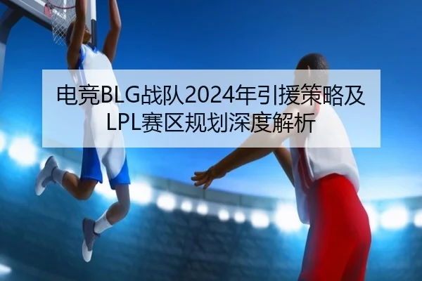 电竞BLG战队2024年引援策略及LPL赛区规划深度解析